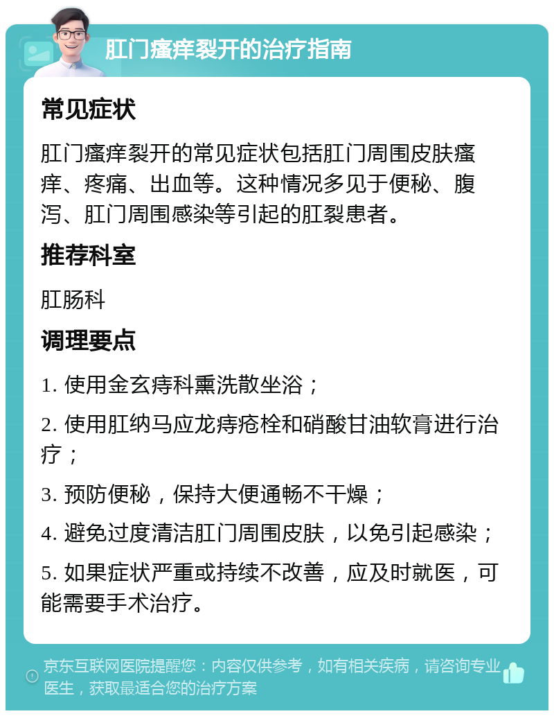 肛门瘙痒裂开的治疗指南 常见症状 肛门瘙痒裂开的常见症状包括肛门周围皮肤瘙痒、疼痛、出血等。这种情况多见于便秘、腹泻、肛门周围感染等引起的肛裂患者。 推荐科室 肛肠科 调理要点 1. 使用金玄痔科熏洗散坐浴； 2. 使用肛纳马应龙痔疮栓和硝酸甘油软膏进行治疗； 3. 预防便秘，保持大便通畅不干燥； 4. 避免过度清洁肛门周围皮肤，以免引起感染； 5. 如果症状严重或持续不改善，应及时就医，可能需要手术治疗。