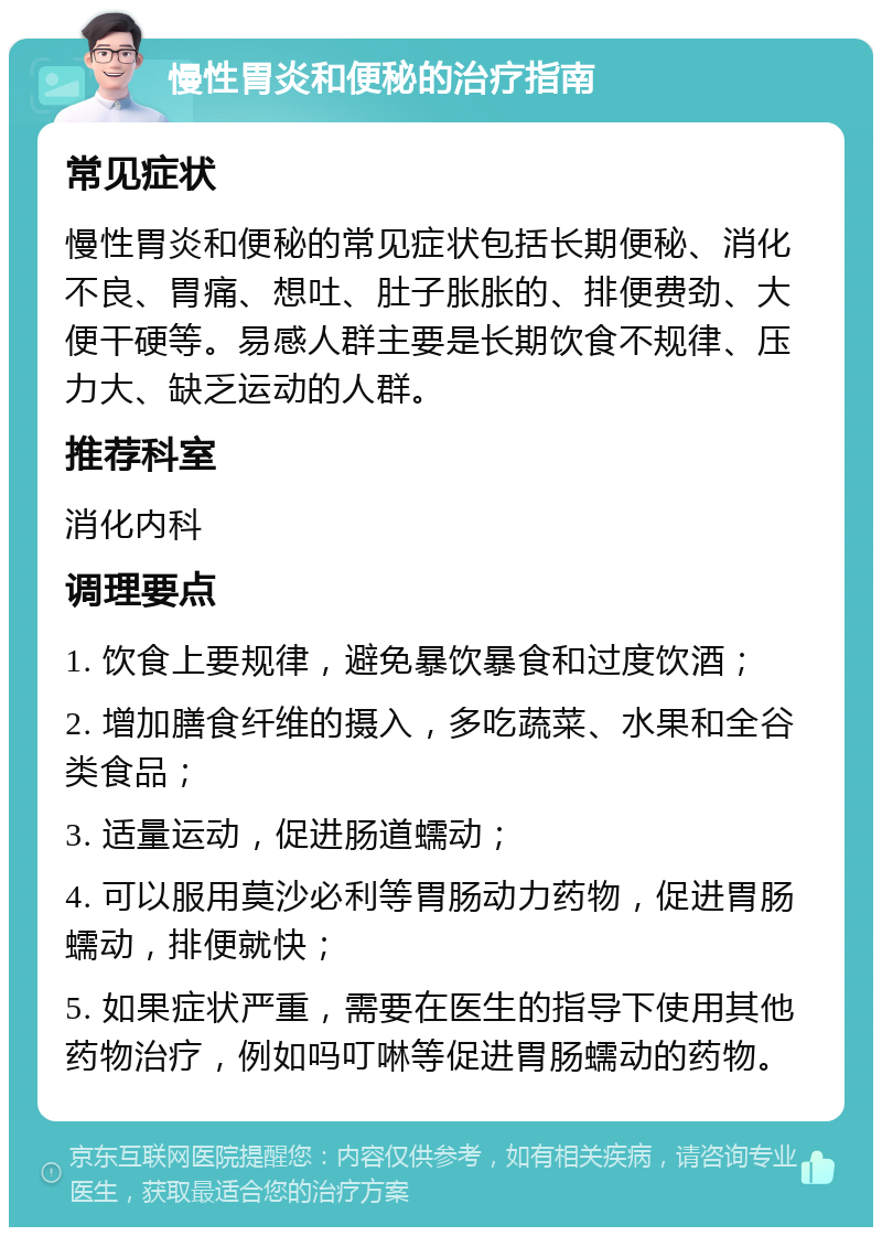 慢性胃炎和便秘的治疗指南 常见症状 慢性胃炎和便秘的常见症状包括长期便秘、消化不良、胃痛、想吐、肚子胀胀的、排便费劲、大便干硬等。易感人群主要是长期饮食不规律、压力大、缺乏运动的人群。 推荐科室 消化内科 调理要点 1. 饮食上要规律，避免暴饮暴食和过度饮酒； 2. 增加膳食纤维的摄入，多吃蔬菜、水果和全谷类食品； 3. 适量运动，促进肠道蠕动； 4. 可以服用莫沙必利等胃肠动力药物，促进胃肠蠕动，排便就快； 5. 如果症状严重，需要在医生的指导下使用其他药物治疗，例如吗叮啉等促进胃肠蠕动的药物。