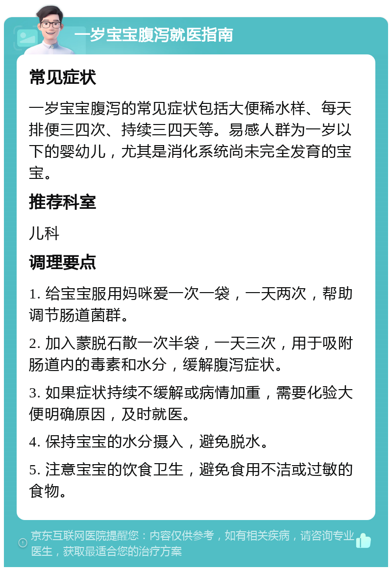 一岁宝宝腹泻就医指南 常见症状 一岁宝宝腹泻的常见症状包括大便稀水样、每天排便三四次、持续三四天等。易感人群为一岁以下的婴幼儿，尤其是消化系统尚未完全发育的宝宝。 推荐科室 儿科 调理要点 1. 给宝宝服用妈咪爱一次一袋，一天两次，帮助调节肠道菌群。 2. 加入蒙脱石散一次半袋，一天三次，用于吸附肠道内的毒素和水分，缓解腹泻症状。 3. 如果症状持续不缓解或病情加重，需要化验大便明确原因，及时就医。 4. 保持宝宝的水分摄入，避免脱水。 5. 注意宝宝的饮食卫生，避免食用不洁或过敏的食物。