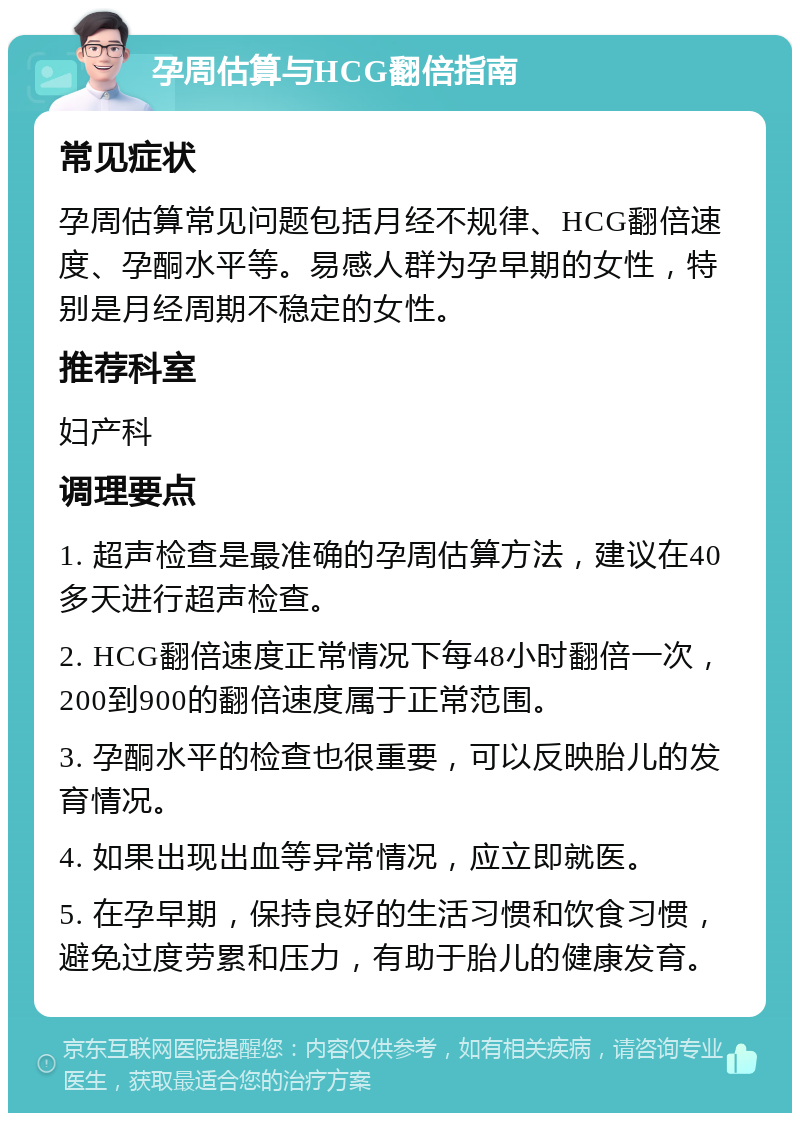 孕周估算与HCG翻倍指南 常见症状 孕周估算常见问题包括月经不规律、HCG翻倍速度、孕酮水平等。易感人群为孕早期的女性，特别是月经周期不稳定的女性。 推荐科室 妇产科 调理要点 1. 超声检查是最准确的孕周估算方法，建议在40多天进行超声检查。 2. HCG翻倍速度正常情况下每48小时翻倍一次，200到900的翻倍速度属于正常范围。 3. 孕酮水平的检查也很重要，可以反映胎儿的发育情况。 4. 如果出现出血等异常情况，应立即就医。 5. 在孕早期，保持良好的生活习惯和饮食习惯，避免过度劳累和压力，有助于胎儿的健康发育。