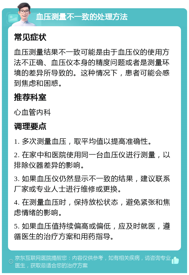 血压测量不一致的处理方法 常见症状 血压测量结果不一致可能是由于血压仪的使用方法不正确、血压仪本身的精度问题或者是测量环境的差异所导致的。这种情况下，患者可能会感到焦虑和困惑。 推荐科室 心血管内科 调理要点 1. 多次测量血压，取平均值以提高准确性。 2. 在家中和医院使用同一台血压仪进行测量，以排除仪器差异的影响。 3. 如果血压仪仍然显示不一致的结果，建议联系厂家或专业人士进行维修或更换。 4. 在测量血压时，保持放松状态，避免紧张和焦虑情绪的影响。 5. 如果血压值持续偏高或偏低，应及时就医，遵循医生的治疗方案和用药指导。