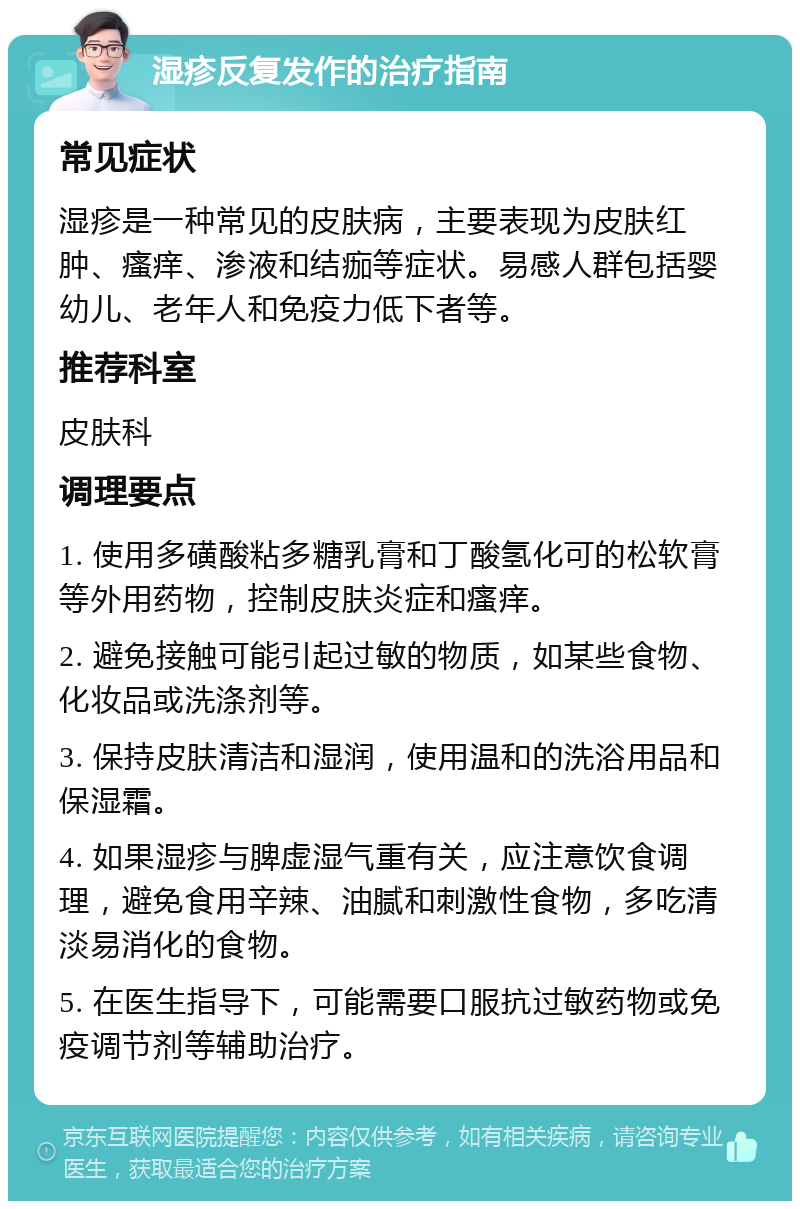 湿疹反复发作的治疗指南 常见症状 湿疹是一种常见的皮肤病，主要表现为皮肤红肿、瘙痒、渗液和结痂等症状。易感人群包括婴幼儿、老年人和免疫力低下者等。 推荐科室 皮肤科 调理要点 1. 使用多磺酸粘多糖乳膏和丁酸氢化可的松软膏等外用药物，控制皮肤炎症和瘙痒。 2. 避免接触可能引起过敏的物质，如某些食物、化妆品或洗涤剂等。 3. 保持皮肤清洁和湿润，使用温和的洗浴用品和保湿霜。 4. 如果湿疹与脾虚湿气重有关，应注意饮食调理，避免食用辛辣、油腻和刺激性食物，多吃清淡易消化的食物。 5. 在医生指导下，可能需要口服抗过敏药物或免疫调节剂等辅助治疗。