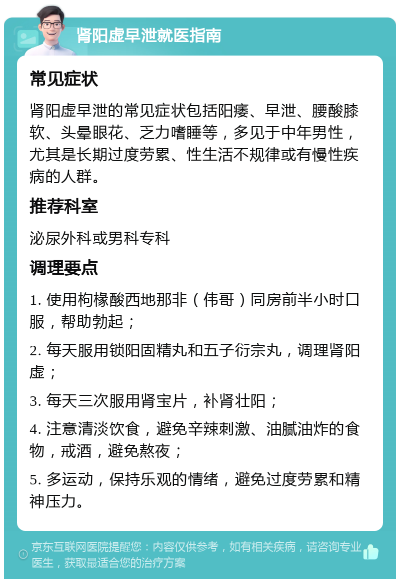 肾阳虚早泄就医指南 常见症状 肾阳虚早泄的常见症状包括阳痿、早泄、腰酸膝软、头晕眼花、乏力嗜睡等，多见于中年男性，尤其是长期过度劳累、性生活不规律或有慢性疾病的人群。 推荐科室 泌尿外科或男科专科 调理要点 1. 使用枸椽酸西地那非（伟哥）同房前半小时口服，帮助勃起； 2. 每天服用锁阳固精丸和五子衍宗丸，调理肾阳虚； 3. 每天三次服用肾宝片，补肾壮阳； 4. 注意清淡饮食，避免辛辣刺激、油腻油炸的食物，戒酒，避免熬夜； 5. 多运动，保持乐观的情绪，避免过度劳累和精神压力。