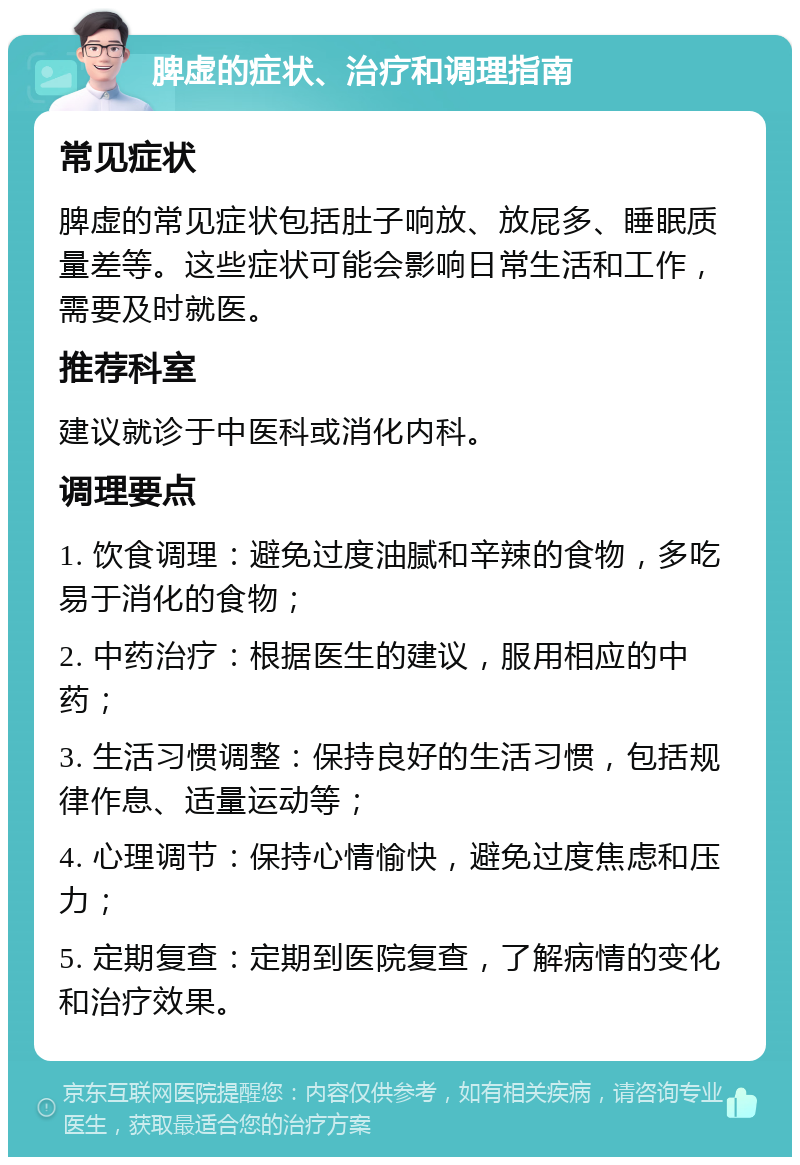 脾虚的症状、治疗和调理指南 常见症状 脾虚的常见症状包括肚子响放、放屁多、睡眠质量差等。这些症状可能会影响日常生活和工作，需要及时就医。 推荐科室 建议就诊于中医科或消化内科。 调理要点 1. 饮食调理：避免过度油腻和辛辣的食物，多吃易于消化的食物； 2. 中药治疗：根据医生的建议，服用相应的中药； 3. 生活习惯调整：保持良好的生活习惯，包括规律作息、适量运动等； 4. 心理调节：保持心情愉快，避免过度焦虑和压力； 5. 定期复查：定期到医院复查，了解病情的变化和治疗效果。