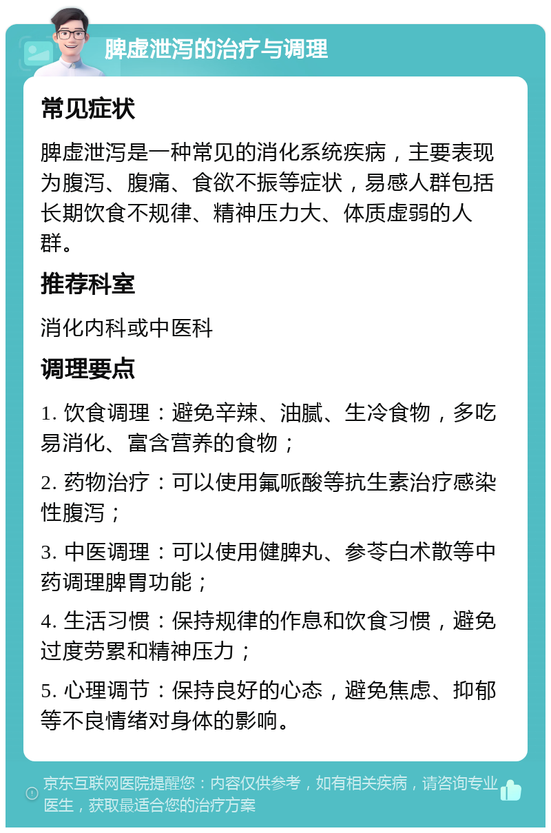 脾虚泄泻的治疗与调理 常见症状 脾虚泄泻是一种常见的消化系统疾病，主要表现为腹泻、腹痛、食欲不振等症状，易感人群包括长期饮食不规律、精神压力大、体质虚弱的人群。 推荐科室 消化内科或中医科 调理要点 1. 饮食调理：避免辛辣、油腻、生冷食物，多吃易消化、富含营养的食物； 2. 药物治疗：可以使用氟哌酸等抗生素治疗感染性腹泻； 3. 中医调理：可以使用健脾丸、参苓白术散等中药调理脾胃功能； 4. 生活习惯：保持规律的作息和饮食习惯，避免过度劳累和精神压力； 5. 心理调节：保持良好的心态，避免焦虑、抑郁等不良情绪对身体的影响。