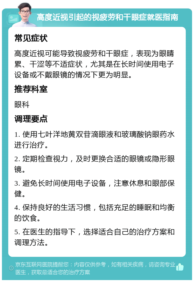 高度近视引起的视疲劳和干眼症就医指南 常见症状 高度近视可能导致视疲劳和干眼症，表现为眼睛累、干涩等不适症状，尤其是在长时间使用电子设备或不戴眼镜的情况下更为明显。 推荐科室 眼科 调理要点 1. 使用七叶洋地黄双苷滴眼液和玻璃酸钠眼药水进行治疗。 2. 定期检查视力，及时更换合适的眼镜或隐形眼镜。 3. 避免长时间使用电子设备，注意休息和眼部保健。 4. 保持良好的生活习惯，包括充足的睡眠和均衡的饮食。 5. 在医生的指导下，选择适合自己的治疗方案和调理方法。