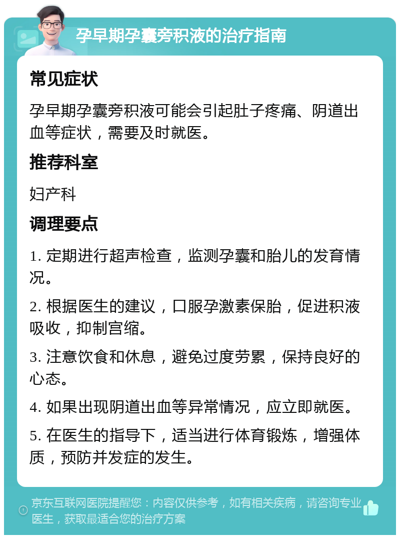 孕早期孕囊旁积液的治疗指南 常见症状 孕早期孕囊旁积液可能会引起肚子疼痛、阴道出血等症状，需要及时就医。 推荐科室 妇产科 调理要点 1. 定期进行超声检查，监测孕囊和胎儿的发育情况。 2. 根据医生的建议，口服孕激素保胎，促进积液吸收，抑制宫缩。 3. 注意饮食和休息，避免过度劳累，保持良好的心态。 4. 如果出现阴道出血等异常情况，应立即就医。 5. 在医生的指导下，适当进行体育锻炼，增强体质，预防并发症的发生。