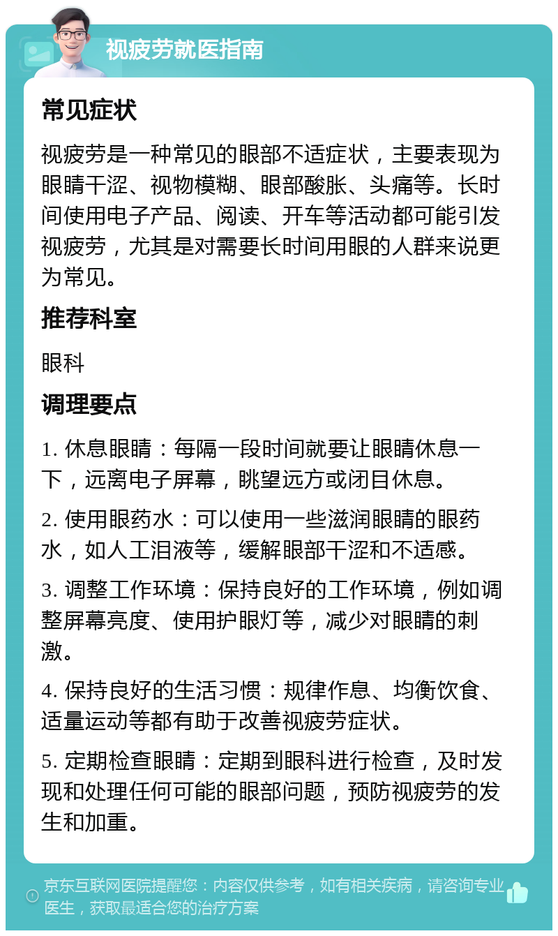 视疲劳就医指南 常见症状 视疲劳是一种常见的眼部不适症状，主要表现为眼睛干涩、视物模糊、眼部酸胀、头痛等。长时间使用电子产品、阅读、开车等活动都可能引发视疲劳，尤其是对需要长时间用眼的人群来说更为常见。 推荐科室 眼科 调理要点 1. 休息眼睛：每隔一段时间就要让眼睛休息一下，远离电子屏幕，眺望远方或闭目休息。 2. 使用眼药水：可以使用一些滋润眼睛的眼药水，如人工泪液等，缓解眼部干涩和不适感。 3. 调整工作环境：保持良好的工作环境，例如调整屏幕亮度、使用护眼灯等，减少对眼睛的刺激。 4. 保持良好的生活习惯：规律作息、均衡饮食、适量运动等都有助于改善视疲劳症状。 5. 定期检查眼睛：定期到眼科进行检查，及时发现和处理任何可能的眼部问题，预防视疲劳的发生和加重。