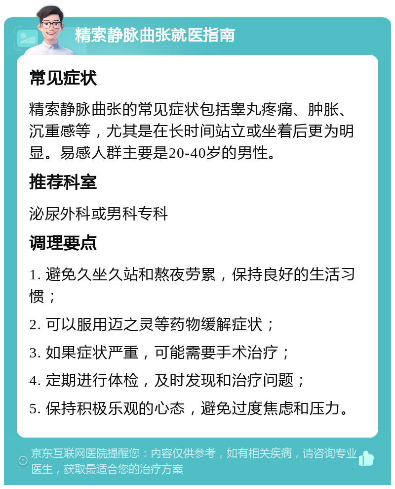 精索静脉曲张就医指南 常见症状 精索静脉曲张的常见症状包括睾丸疼痛、肿胀、沉重感等，尤其是在长时间站立或坐着后更为明显。易感人群主要是20-40岁的男性。 推荐科室 泌尿外科或男科专科 调理要点 1. 避免久坐久站和熬夜劳累，保持良好的生活习惯； 2. 可以服用迈之灵等药物缓解症状； 3. 如果症状严重，可能需要手术治疗； 4. 定期进行体检，及时发现和治疗问题； 5. 保持积极乐观的心态，避免过度焦虑和压力。