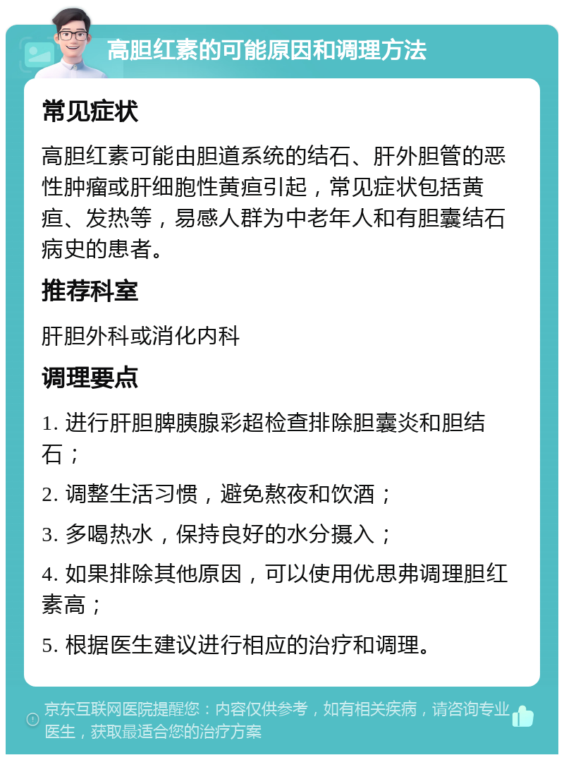 高胆红素的可能原因和调理方法 常见症状 高胆红素可能由胆道系统的结石、肝外胆管的恶性肿瘤或肝细胞性黄疸引起，常见症状包括黄疸、发热等，易感人群为中老年人和有胆囊结石病史的患者。 推荐科室 肝胆外科或消化内科 调理要点 1. 进行肝胆脾胰腺彩超检查排除胆囊炎和胆结石； 2. 调整生活习惯，避免熬夜和饮酒； 3. 多喝热水，保持良好的水分摄入； 4. 如果排除其他原因，可以使用优思弗调理胆红素高； 5. 根据医生建议进行相应的治疗和调理。