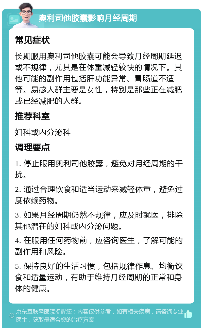 奥利司他胶囊影响月经周期 常见症状 长期服用奥利司他胶囊可能会导致月经周期延迟或不规律，尤其是在体重减轻较快的情况下。其他可能的副作用包括肝功能异常、胃肠道不适等。易感人群主要是女性，特别是那些正在减肥或已经减肥的人群。 推荐科室 妇科或内分泌科 调理要点 1. 停止服用奥利司他胶囊，避免对月经周期的干扰。 2. 通过合理饮食和适当运动来减轻体重，避免过度依赖药物。 3. 如果月经周期仍然不规律，应及时就医，排除其他潜在的妇科或内分泌问题。 4. 在服用任何药物前，应咨询医生，了解可能的副作用和风险。 5. 保持良好的生活习惯，包括规律作息、均衡饮食和适量运动，有助于维持月经周期的正常和身体的健康。