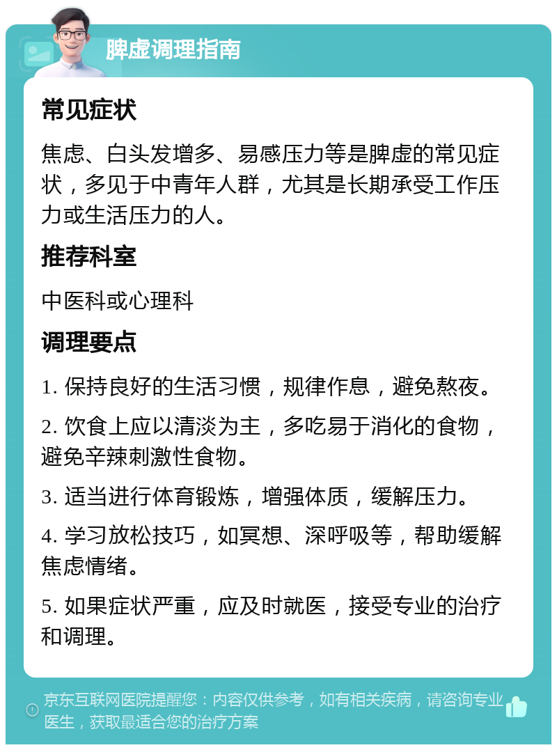 脾虚调理指南 常见症状 焦虑、白头发增多、易感压力等是脾虚的常见症状，多见于中青年人群，尤其是长期承受工作压力或生活压力的人。 推荐科室 中医科或心理科 调理要点 1. 保持良好的生活习惯，规律作息，避免熬夜。 2. 饮食上应以清淡为主，多吃易于消化的食物，避免辛辣刺激性食物。 3. 适当进行体育锻炼，增强体质，缓解压力。 4. 学习放松技巧，如冥想、深呼吸等，帮助缓解焦虑情绪。 5. 如果症状严重，应及时就医，接受专业的治疗和调理。