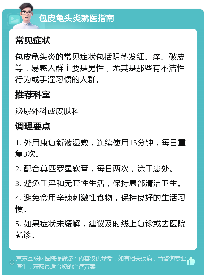 包皮龟头炎就医指南 常见症状 包皮龟头炎的常见症状包括阴茎发红、痒、破皮等，易感人群主要是男性，尤其是那些有不洁性行为或手淫习惯的人群。 推荐科室 泌尿外科或皮肤科 调理要点 1. 外用康复新液湿敷，连续使用15分钟，每日重复3次。 2. 配合莫匹罗星软膏，每日两次，涂于患处。 3. 避免手淫和无套性生活，保持局部清洁卫生。 4. 避免食用辛辣刺激性食物，保持良好的生活习惯。 5. 如果症状未缓解，建议及时线上复诊或去医院就诊。