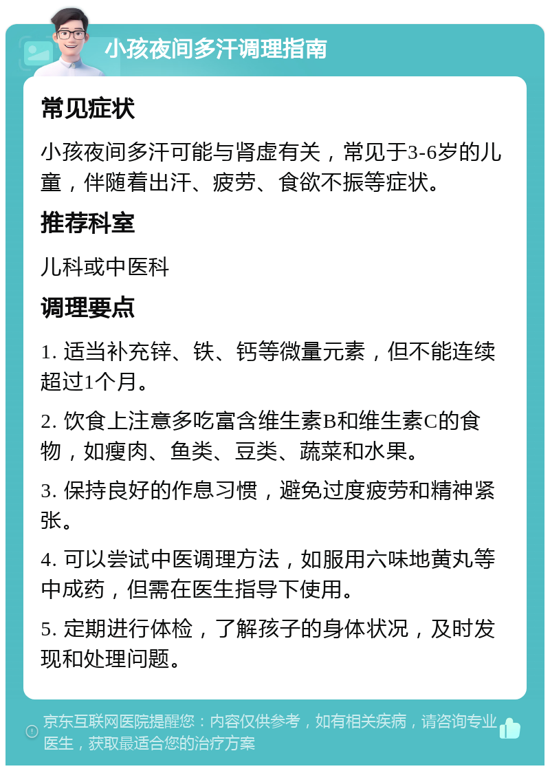 小孩夜间多汗调理指南 常见症状 小孩夜间多汗可能与肾虚有关，常见于3-6岁的儿童，伴随着出汗、疲劳、食欲不振等症状。 推荐科室 儿科或中医科 调理要点 1. 适当补充锌、铁、钙等微量元素，但不能连续超过1个月。 2. 饮食上注意多吃富含维生素B和维生素C的食物，如瘦肉、鱼类、豆类、蔬菜和水果。 3. 保持良好的作息习惯，避免过度疲劳和精神紧张。 4. 可以尝试中医调理方法，如服用六味地黄丸等中成药，但需在医生指导下使用。 5. 定期进行体检，了解孩子的身体状况，及时发现和处理问题。