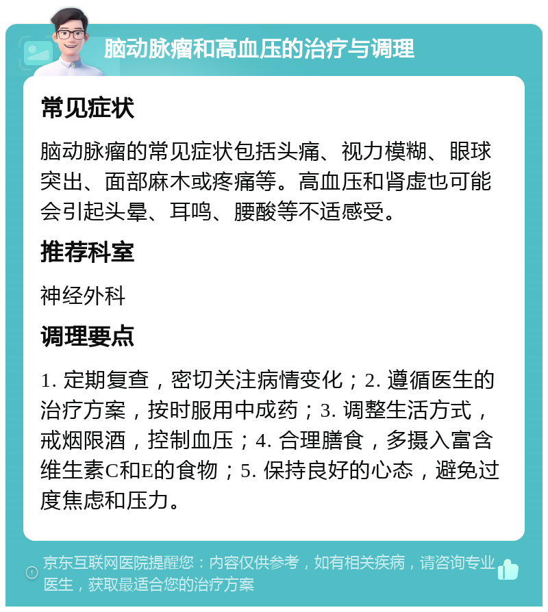 脑动脉瘤和高血压的治疗与调理 常见症状 脑动脉瘤的常见症状包括头痛、视力模糊、眼球突出、面部麻木或疼痛等。高血压和肾虚也可能会引起头晕、耳鸣、腰酸等不适感受。 推荐科室 神经外科 调理要点 1. 定期复查，密切关注病情变化；2. 遵循医生的治疗方案，按时服用中成药；3. 调整生活方式，戒烟限酒，控制血压；4. 合理膳食，多摄入富含维生素C和E的食物；5. 保持良好的心态，避免过度焦虑和压力。