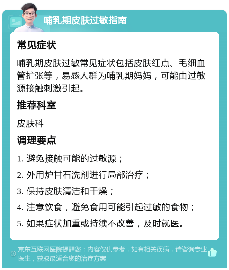 哺乳期皮肤过敏指南 常见症状 哺乳期皮肤过敏常见症状包括皮肤红点、毛细血管扩张等，易感人群为哺乳期妈妈，可能由过敏源接触刺激引起。 推荐科室 皮肤科 调理要点 1. 避免接触可能的过敏源； 2. 外用炉甘石洗剂进行局部治疗； 3. 保持皮肤清洁和干燥； 4. 注意饮食，避免食用可能引起过敏的食物； 5. 如果症状加重或持续不改善，及时就医。