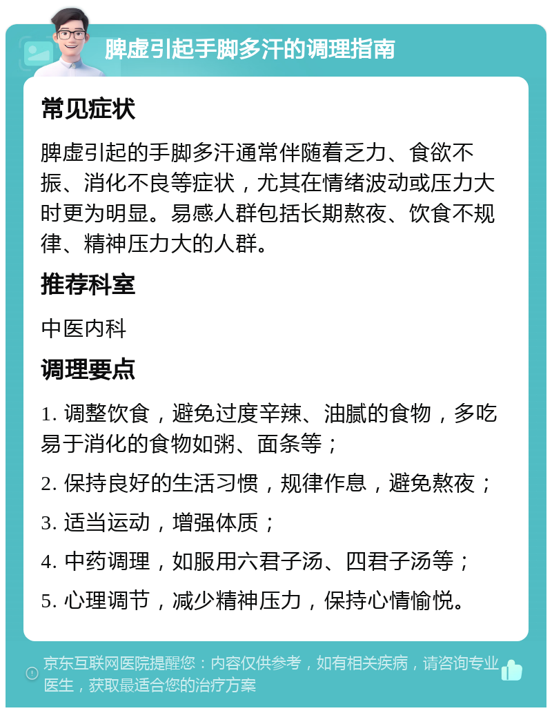 脾虚引起手脚多汗的调理指南 常见症状 脾虚引起的手脚多汗通常伴随着乏力、食欲不振、消化不良等症状，尤其在情绪波动或压力大时更为明显。易感人群包括长期熬夜、饮食不规律、精神压力大的人群。 推荐科室 中医内科 调理要点 1. 调整饮食，避免过度辛辣、油腻的食物，多吃易于消化的食物如粥、面条等； 2. 保持良好的生活习惯，规律作息，避免熬夜； 3. 适当运动，增强体质； 4. 中药调理，如服用六君子汤、四君子汤等； 5. 心理调节，减少精神压力，保持心情愉悦。