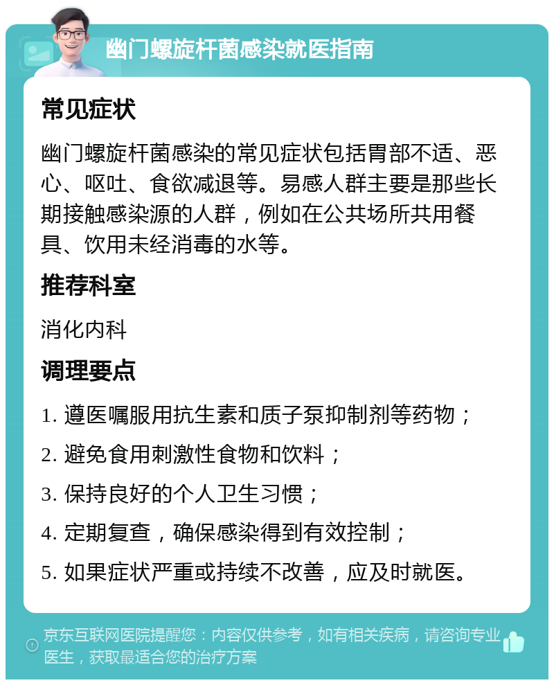 幽门螺旋杆菌感染就医指南 常见症状 幽门螺旋杆菌感染的常见症状包括胃部不适、恶心、呕吐、食欲减退等。易感人群主要是那些长期接触感染源的人群，例如在公共场所共用餐具、饮用未经消毒的水等。 推荐科室 消化内科 调理要点 1. 遵医嘱服用抗生素和质子泵抑制剂等药物； 2. 避免食用刺激性食物和饮料； 3. 保持良好的个人卫生习惯； 4. 定期复查，确保感染得到有效控制； 5. 如果症状严重或持续不改善，应及时就医。