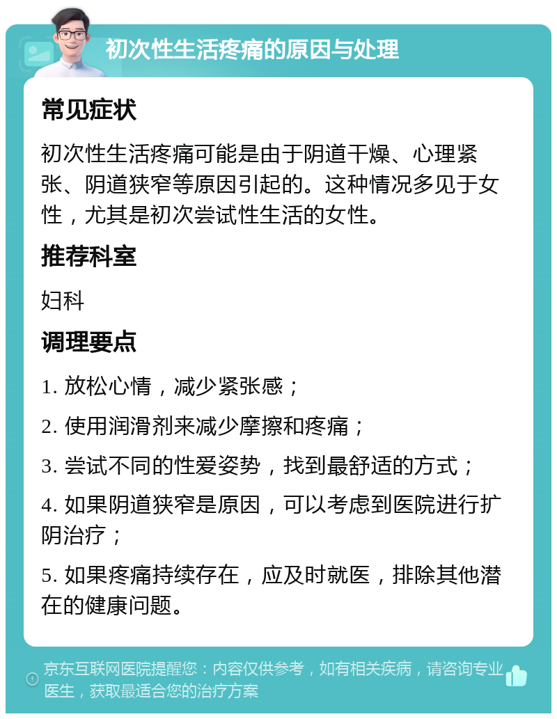 初次性生活疼痛的原因与处理 常见症状 初次性生活疼痛可能是由于阴道干燥、心理紧张、阴道狭窄等原因引起的。这种情况多见于女性，尤其是初次尝试性生活的女性。 推荐科室 妇科 调理要点 1. 放松心情，减少紧张感； 2. 使用润滑剂来减少摩擦和疼痛； 3. 尝试不同的性爱姿势，找到最舒适的方式； 4. 如果阴道狭窄是原因，可以考虑到医院进行扩阴治疗； 5. 如果疼痛持续存在，应及时就医，排除其他潜在的健康问题。