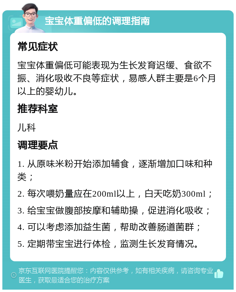 宝宝体重偏低的调理指南 常见症状 宝宝体重偏低可能表现为生长发育迟缓、食欲不振、消化吸收不良等症状，易感人群主要是6个月以上的婴幼儿。 推荐科室 儿科 调理要点 1. 从原味米粉开始添加辅食，逐渐增加口味和种类； 2. 每次喂奶量应在200ml以上，白天吃奶300ml； 3. 给宝宝做腹部按摩和辅助操，促进消化吸收； 4. 可以考虑添加益生菌，帮助改善肠道菌群； 5. 定期带宝宝进行体检，监测生长发育情况。