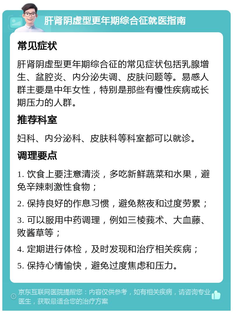 肝肾阴虚型更年期综合征就医指南 常见症状 肝肾阴虚型更年期综合征的常见症状包括乳腺增生、盆腔炎、内分泌失调、皮肤问题等。易感人群主要是中年女性，特别是那些有慢性疾病或长期压力的人群。 推荐科室 妇科、内分泌科、皮肤科等科室都可以就诊。 调理要点 1. 饮食上要注意清淡，多吃新鲜蔬菜和水果，避免辛辣刺激性食物； 2. 保持良好的作息习惯，避免熬夜和过度劳累； 3. 可以服用中药调理，例如三棱莪术、大血藤、败酱草等； 4. 定期进行体检，及时发现和治疗相关疾病； 5. 保持心情愉快，避免过度焦虑和压力。