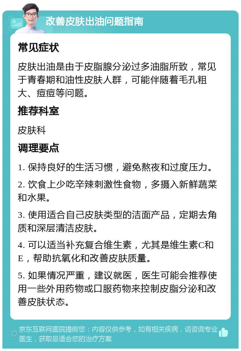 改善皮肤出油问题指南 常见症状 皮肤出油是由于皮脂腺分泌过多油脂所致，常见于青春期和油性皮肤人群，可能伴随着毛孔粗大、痘痘等问题。 推荐科室 皮肤科 调理要点 1. 保持良好的生活习惯，避免熬夜和过度压力。 2. 饮食上少吃辛辣刺激性食物，多摄入新鲜蔬菜和水果。 3. 使用适合自己皮肤类型的洁面产品，定期去角质和深层清洁皮肤。 4. 可以适当补充复合维生素，尤其是维生素C和E，帮助抗氧化和改善皮肤质量。 5. 如果情况严重，建议就医，医生可能会推荐使用一些外用药物或口服药物来控制皮脂分泌和改善皮肤状态。