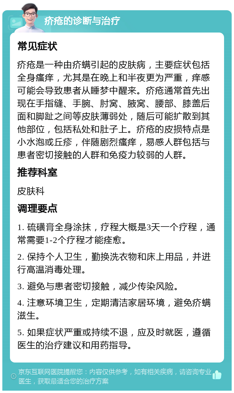 疥疮的诊断与治疗 常见症状 疥疮是一种由疥螨引起的皮肤病，主要症状包括全身瘙痒，尤其是在晚上和半夜更为严重，痒感可能会导致患者从睡梦中醒来。疥疮通常首先出现在手指缝、手腕、肘窝、腋窝、腰部、膝盖后面和脚趾之间等皮肤薄弱处，随后可能扩散到其他部位，包括私处和肚子上。疥疮的皮损特点是小水泡或丘疹，伴随剧烈瘙痒，易感人群包括与患者密切接触的人群和免疫力较弱的人群。 推荐科室 皮肤科 调理要点 1. 硫磺膏全身涂抹，疗程大概是3天一个疗程，通常需要1-2个疗程才能痊愈。 2. 保持个人卫生，勤换洗衣物和床上用品，并进行高温消毒处理。 3. 避免与患者密切接触，减少传染风险。 4. 注意环境卫生，定期清洁家居环境，避免疥螨滋生。 5. 如果症状严重或持续不退，应及时就医，遵循医生的治疗建议和用药指导。