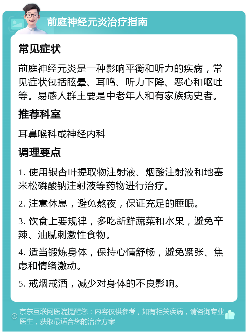 前庭神经元炎治疗指南 常见症状 前庭神经元炎是一种影响平衡和听力的疾病，常见症状包括眩晕、耳鸣、听力下降、恶心和呕吐等。易感人群主要是中老年人和有家族病史者。 推荐科室 耳鼻喉科或神经内科 调理要点 1. 使用银杏叶提取物注射液、烟酸注射液和地塞米松磷酸钠注射液等药物进行治疗。 2. 注意休息，避免熬夜，保证充足的睡眠。 3. 饮食上要规律，多吃新鲜蔬菜和水果，避免辛辣、油腻刺激性食物。 4. 适当锻炼身体，保持心情舒畅，避免紧张、焦虑和情绪激动。 5. 戒烟戒酒，减少对身体的不良影响。