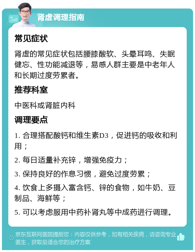 肾虚调理指南 常见症状 肾虚的常见症状包括腰膝酸软、头晕耳鸣、失眠健忘、性功能减退等，易感人群主要是中老年人和长期过度劳累者。 推荐科室 中医科或肾脏内科 调理要点 1. 合理搭配酸钙和维生素D3，促进钙的吸收和利用； 2. 每日适量补充锌，增强免疫力； 3. 保持良好的作息习惯，避免过度劳累； 4. 饮食上多摄入富含钙、锌的食物，如牛奶、豆制品、海鲜等； 5. 可以考虑服用中药补肾丸等中成药进行调理。