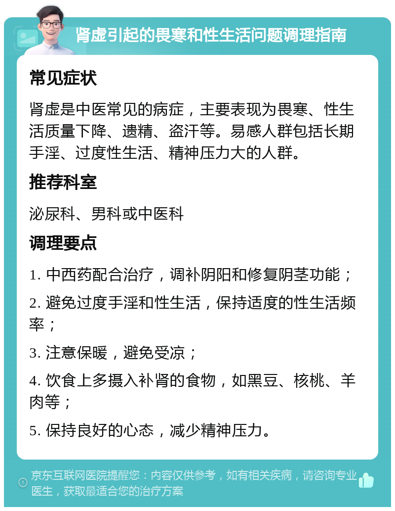 肾虚引起的畏寒和性生活问题调理指南 常见症状 肾虚是中医常见的病症，主要表现为畏寒、性生活质量下降、遗精、盗汗等。易感人群包括长期手淫、过度性生活、精神压力大的人群。 推荐科室 泌尿科、男科或中医科 调理要点 1. 中西药配合治疗，调补阴阳和修复阴茎功能； 2. 避免过度手淫和性生活，保持适度的性生活频率； 3. 注意保暖，避免受凉； 4. 饮食上多摄入补肾的食物，如黑豆、核桃、羊肉等； 5. 保持良好的心态，减少精神压力。