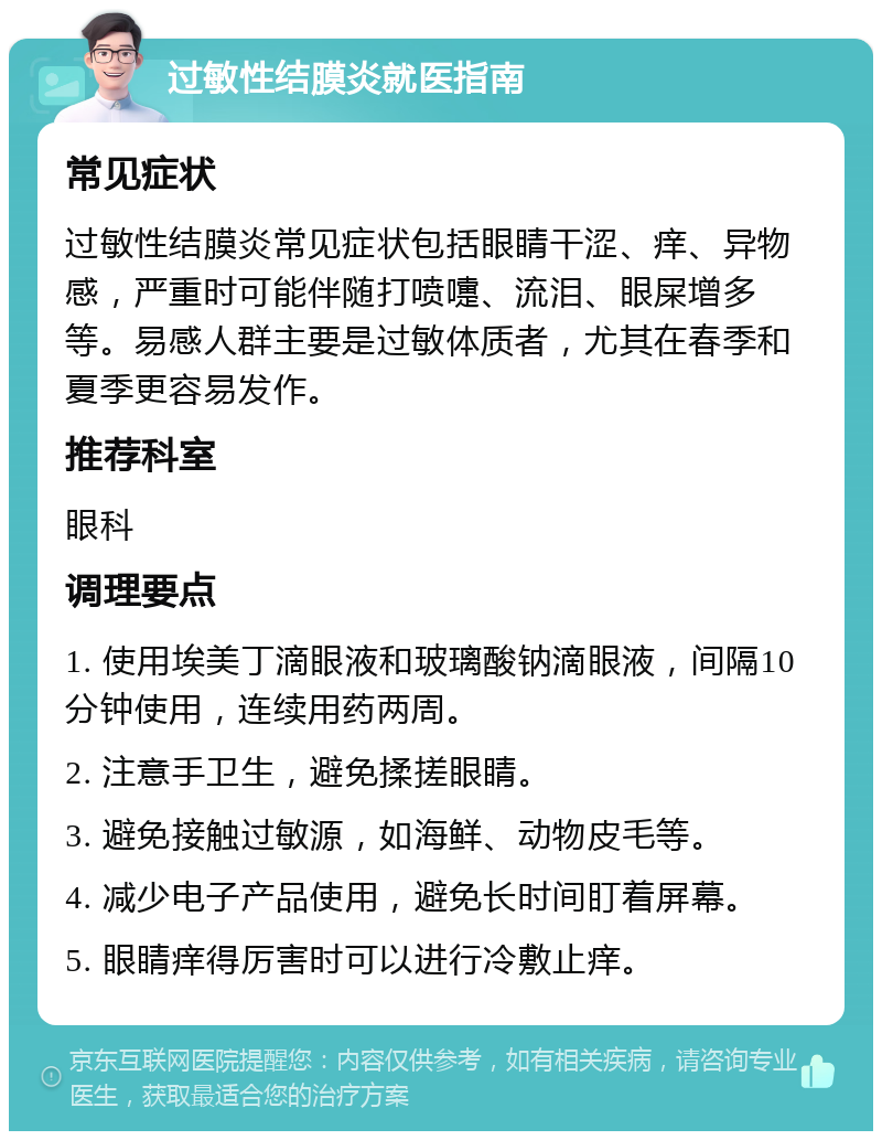 过敏性结膜炎就医指南 常见症状 过敏性结膜炎常见症状包括眼睛干涩、痒、异物感，严重时可能伴随打喷嚏、流泪、眼屎增多等。易感人群主要是过敏体质者，尤其在春季和夏季更容易发作。 推荐科室 眼科 调理要点 1. 使用埃美丁滴眼液和玻璃酸钠滴眼液，间隔10分钟使用，连续用药两周。 2. 注意手卫生，避免揉搓眼睛。 3. 避免接触过敏源，如海鲜、动物皮毛等。 4. 减少电子产品使用，避免长时间盯着屏幕。 5. 眼睛痒得厉害时可以进行冷敷止痒。