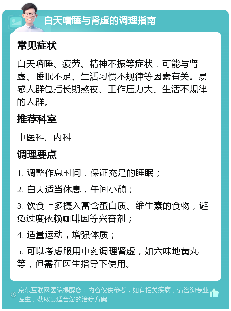 白天嗜睡与肾虚的调理指南 常见症状 白天嗜睡、疲劳、精神不振等症状，可能与肾虚、睡眠不足、生活习惯不规律等因素有关。易感人群包括长期熬夜、工作压力大、生活不规律的人群。 推荐科室 中医科、内科 调理要点 1. 调整作息时间，保证充足的睡眠； 2. 白天适当休息，午间小憩； 3. 饮食上多摄入富含蛋白质、维生素的食物，避免过度依赖咖啡因等兴奋剂； 4. 适量运动，增强体质； 5. 可以考虑服用中药调理肾虚，如六味地黄丸等，但需在医生指导下使用。