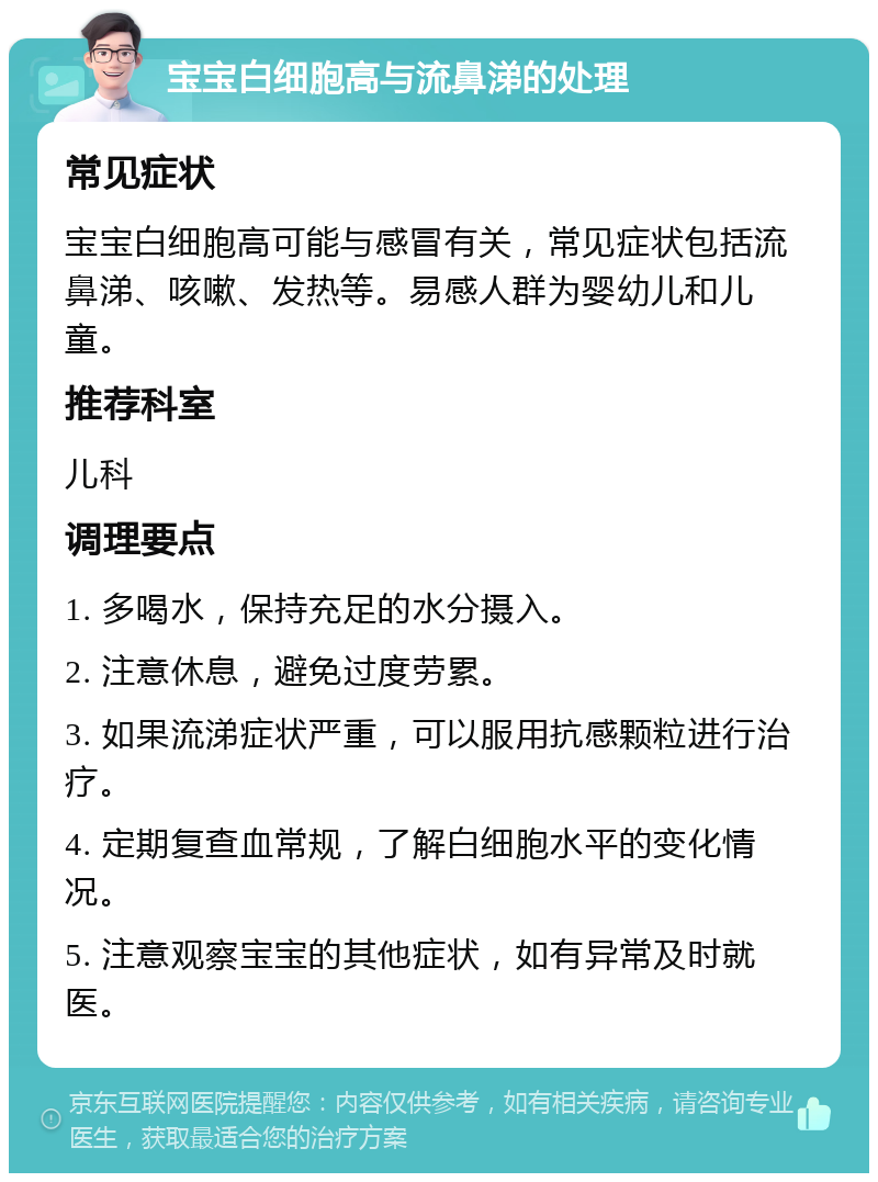 宝宝白细胞高与流鼻涕的处理 常见症状 宝宝白细胞高可能与感冒有关，常见症状包括流鼻涕、咳嗽、发热等。易感人群为婴幼儿和儿童。 推荐科室 儿科 调理要点 1. 多喝水，保持充足的水分摄入。 2. 注意休息，避免过度劳累。 3. 如果流涕症状严重，可以服用抗感颗粒进行治疗。 4. 定期复查血常规，了解白细胞水平的变化情况。 5. 注意观察宝宝的其他症状，如有异常及时就医。