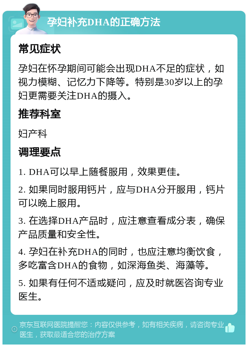 孕妇补充DHA的正确方法 常见症状 孕妇在怀孕期间可能会出现DHA不足的症状，如视力模糊、记忆力下降等。特别是30岁以上的孕妇更需要关注DHA的摄入。 推荐科室 妇产科 调理要点 1. DHA可以早上随餐服用，效果更佳。 2. 如果同时服用钙片，应与DHA分开服用，钙片可以晚上服用。 3. 在选择DHA产品时，应注意查看成分表，确保产品质量和安全性。 4. 孕妇在补充DHA的同时，也应注意均衡饮食，多吃富含DHA的食物，如深海鱼类、海藻等。 5. 如果有任何不适或疑问，应及时就医咨询专业医生。