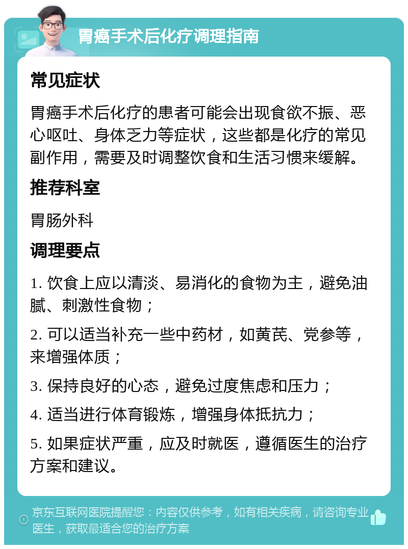 胃癌手术后化疗调理指南 常见症状 胃癌手术后化疗的患者可能会出现食欲不振、恶心呕吐、身体乏力等症状，这些都是化疗的常见副作用，需要及时调整饮食和生活习惯来缓解。 推荐科室 胃肠外科 调理要点 1. 饮食上应以清淡、易消化的食物为主，避免油腻、刺激性食物； 2. 可以适当补充一些中药材，如黄芪、党参等，来增强体质； 3. 保持良好的心态，避免过度焦虑和压力； 4. 适当进行体育锻炼，增强身体抵抗力； 5. 如果症状严重，应及时就医，遵循医生的治疗方案和建议。