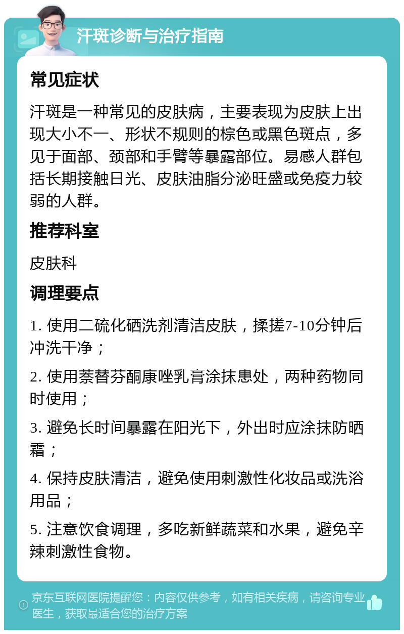 汗斑诊断与治疗指南 常见症状 汗斑是一种常见的皮肤病，主要表现为皮肤上出现大小不一、形状不规则的棕色或黑色斑点，多见于面部、颈部和手臂等暴露部位。易感人群包括长期接触日光、皮肤油脂分泌旺盛或免疫力较弱的人群。 推荐科室 皮肤科 调理要点 1. 使用二硫化硒洗剂清洁皮肤，揉搓7-10分钟后冲洗干净； 2. 使用萘替芬酮康唑乳膏涂抹患处，两种药物同时使用； 3. 避免长时间暴露在阳光下，外出时应涂抹防晒霜； 4. 保持皮肤清洁，避免使用刺激性化妆品或洗浴用品； 5. 注意饮食调理，多吃新鲜蔬菜和水果，避免辛辣刺激性食物。