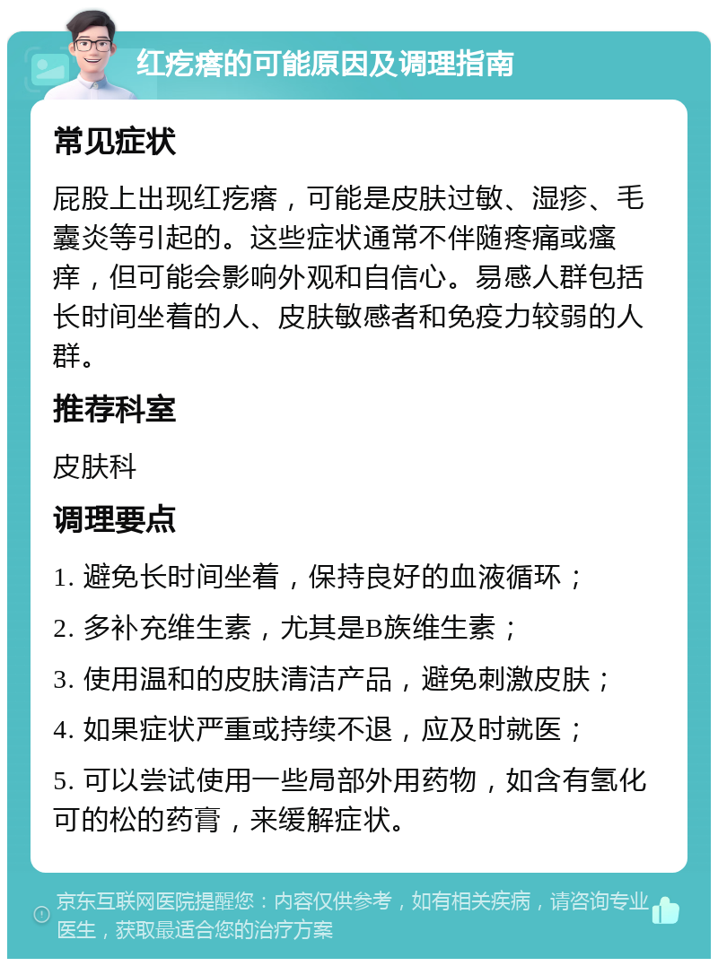 红疙瘩的可能原因及调理指南 常见症状 屁股上出现红疙瘩，可能是皮肤过敏、湿疹、毛囊炎等引起的。这些症状通常不伴随疼痛或瘙痒，但可能会影响外观和自信心。易感人群包括长时间坐着的人、皮肤敏感者和免疫力较弱的人群。 推荐科室 皮肤科 调理要点 1. 避免长时间坐着，保持良好的血液循环； 2. 多补充维生素，尤其是B族维生素； 3. 使用温和的皮肤清洁产品，避免刺激皮肤； 4. 如果症状严重或持续不退，应及时就医； 5. 可以尝试使用一些局部外用药物，如含有氢化可的松的药膏，来缓解症状。