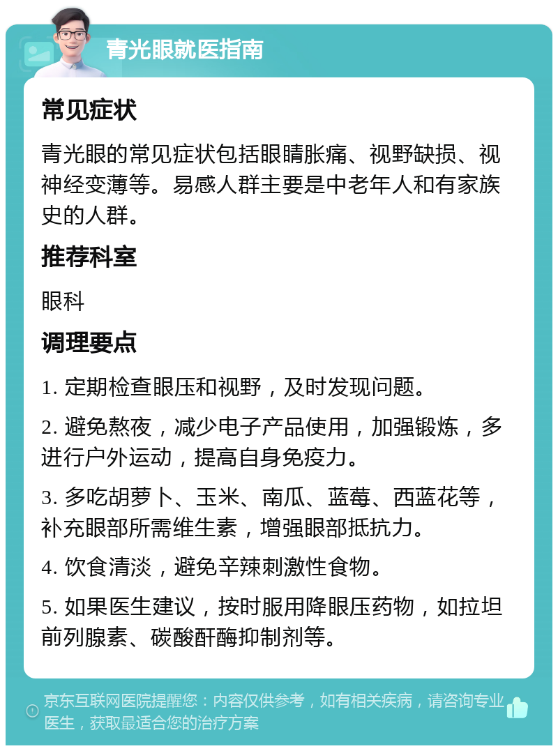 青光眼就医指南 常见症状 青光眼的常见症状包括眼睛胀痛、视野缺损、视神经变薄等。易感人群主要是中老年人和有家族史的人群。 推荐科室 眼科 调理要点 1. 定期检查眼压和视野，及时发现问题。 2. 避免熬夜，减少电子产品使用，加强锻炼，多进行户外运动，提高自身免疫力。 3. 多吃胡萝卜、玉米、南瓜、蓝莓、西蓝花等，补充眼部所需维生素，增强眼部抵抗力。 4. 饮食清淡，避免辛辣刺激性食物。 5. 如果医生建议，按时服用降眼压药物，如拉坦前列腺素、碳酸酐酶抑制剂等。