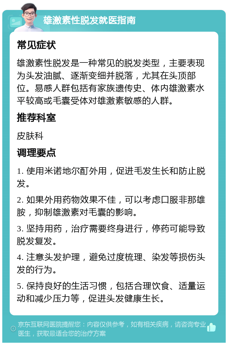 雄激素性脱发就医指南 常见症状 雄激素性脱发是一种常见的脱发类型，主要表现为头发油腻、逐渐变细并脱落，尤其在头顶部位。易感人群包括有家族遗传史、体内雄激素水平较高或毛囊受体对雄激素敏感的人群。 推荐科室 皮肤科 调理要点 1. 使用米诺地尔酊外用，促进毛发生长和防止脱发。 2. 如果外用药物效果不佳，可以考虑口服非那雄胺，抑制雄激素对毛囊的影响。 3. 坚持用药，治疗需要终身进行，停药可能导致脱发复发。 4. 注意头发护理，避免过度梳理、染发等损伤头发的行为。 5. 保持良好的生活习惯，包括合理饮食、适量运动和减少压力等，促进头发健康生长。