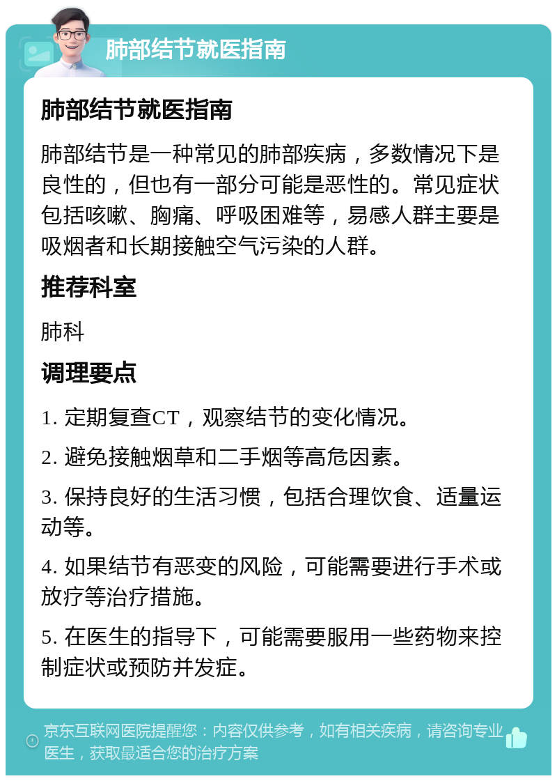 肺部结节就医指南 肺部结节就医指南 肺部结节是一种常见的肺部疾病，多数情况下是良性的，但也有一部分可能是恶性的。常见症状包括咳嗽、胸痛、呼吸困难等，易感人群主要是吸烟者和长期接触空气污染的人群。 推荐科室 肺科 调理要点 1. 定期复查CT，观察结节的变化情况。 2. 避免接触烟草和二手烟等高危因素。 3. 保持良好的生活习惯，包括合理饮食、适量运动等。 4. 如果结节有恶变的风险，可能需要进行手术或放疗等治疗措施。 5. 在医生的指导下，可能需要服用一些药物来控制症状或预防并发症。