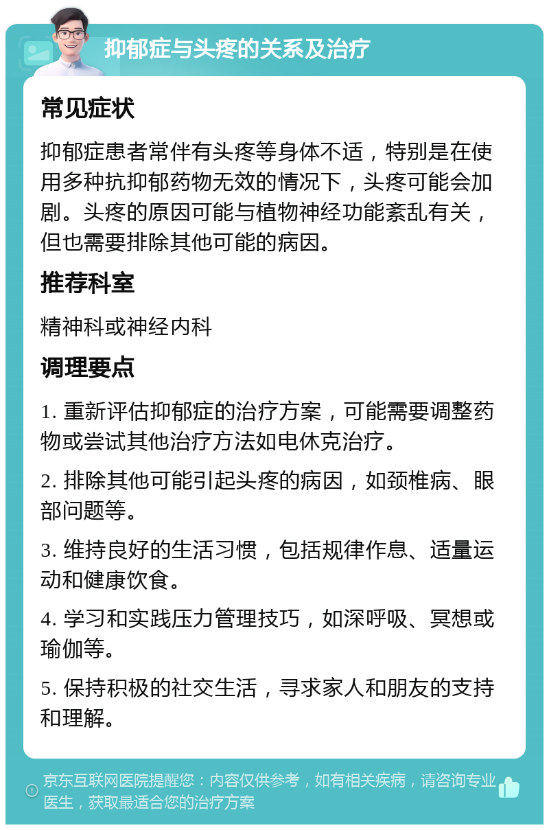 抑郁症与头疼的关系及治疗 常见症状 抑郁症患者常伴有头疼等身体不适，特别是在使用多种抗抑郁药物无效的情况下，头疼可能会加剧。头疼的原因可能与植物神经功能紊乱有关，但也需要排除其他可能的病因。 推荐科室 精神科或神经内科 调理要点 1. 重新评估抑郁症的治疗方案，可能需要调整药物或尝试其他治疗方法如电休克治疗。 2. 排除其他可能引起头疼的病因，如颈椎病、眼部问题等。 3. 维持良好的生活习惯，包括规律作息、适量运动和健康饮食。 4. 学习和实践压力管理技巧，如深呼吸、冥想或瑜伽等。 5. 保持积极的社交生活，寻求家人和朋友的支持和理解。