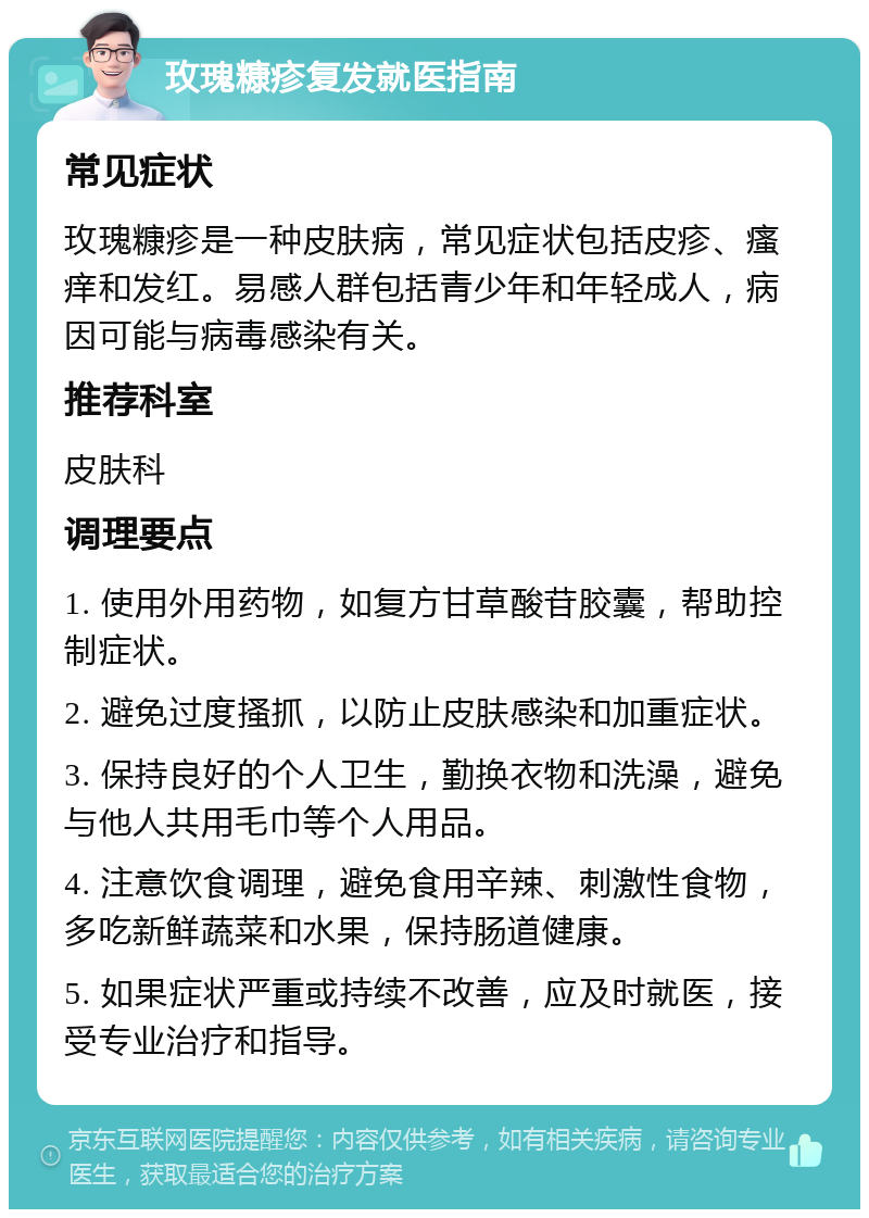 玫瑰糠疹复发就医指南 常见症状 玫瑰糠疹是一种皮肤病，常见症状包括皮疹、瘙痒和发红。易感人群包括青少年和年轻成人，病因可能与病毒感染有关。 推荐科室 皮肤科 调理要点 1. 使用外用药物，如复方甘草酸苷胶囊，帮助控制症状。 2. 避免过度搔抓，以防止皮肤感染和加重症状。 3. 保持良好的个人卫生，勤换衣物和洗澡，避免与他人共用毛巾等个人用品。 4. 注意饮食调理，避免食用辛辣、刺激性食物，多吃新鲜蔬菜和水果，保持肠道健康。 5. 如果症状严重或持续不改善，应及时就医，接受专业治疗和指导。