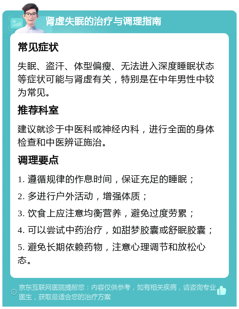 肾虚失眠的治疗与调理指南 常见症状 失眠、盗汗、体型偏瘦、无法进入深度睡眠状态等症状可能与肾虚有关，特别是在中年男性中较为常见。 推荐科室 建议就诊于中医科或神经内科，进行全面的身体检查和中医辨证施治。 调理要点 1. 遵循规律的作息时间，保证充足的睡眠； 2. 多进行户外活动，增强体质； 3. 饮食上应注意均衡营养，避免过度劳累； 4. 可以尝试中药治疗，如甜梦胶囊或舒眠胶囊； 5. 避免长期依赖药物，注意心理调节和放松心态。