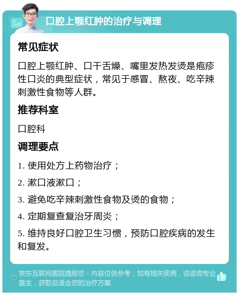 口腔上颚红肿的治疗与调理 常见症状 口腔上颚红肿、口干舌燥、嘴里发热发烫是疱疹性口炎的典型症状，常见于感冒、熬夜、吃辛辣刺激性食物等人群。 推荐科室 口腔科 调理要点 1. 使用处方上药物治疗； 2. 漱口液漱口； 3. 避免吃辛辣刺激性食物及烫的食物； 4. 定期复查复治牙周炎； 5. 维持良好口腔卫生习惯，预防口腔疾病的发生和复发。