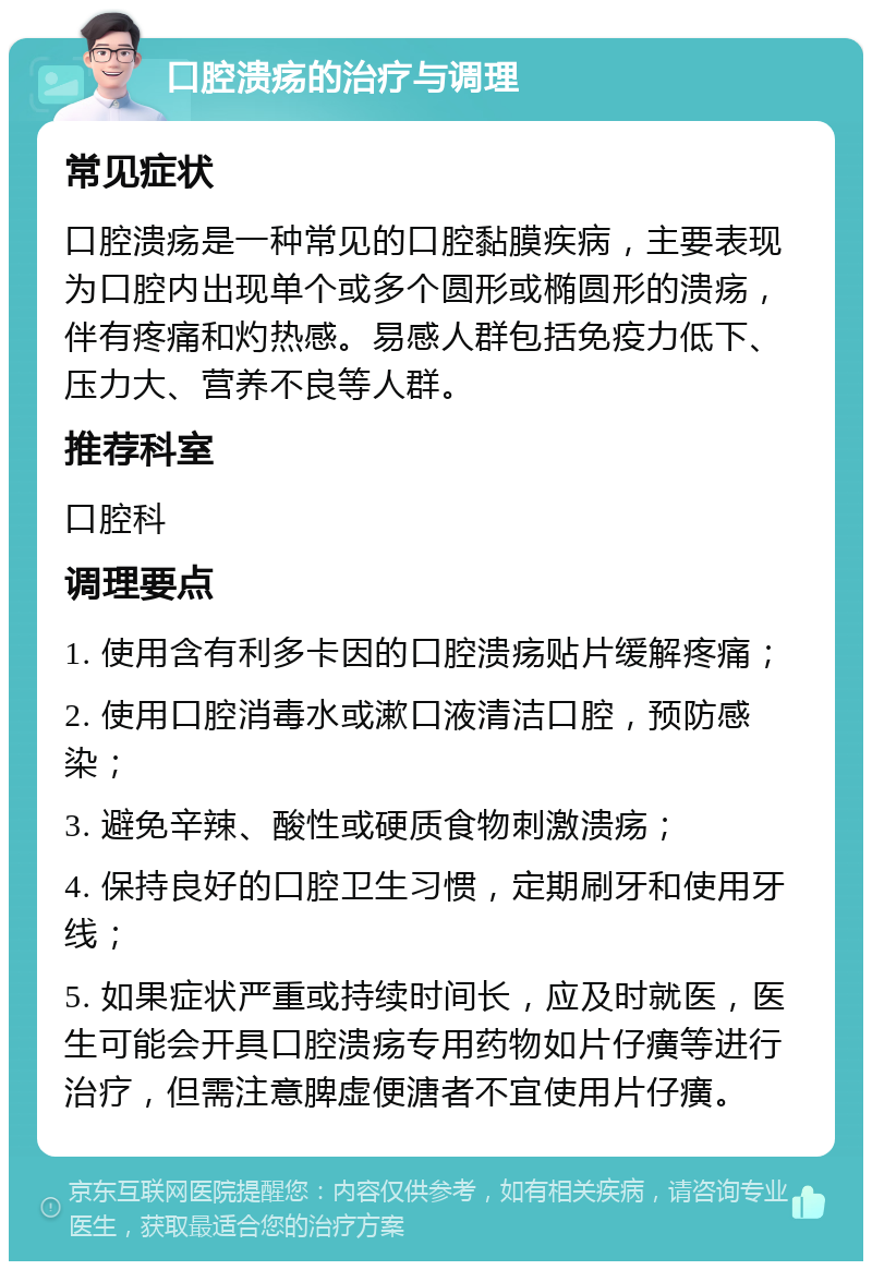 口腔溃疡的治疗与调理 常见症状 口腔溃疡是一种常见的口腔黏膜疾病，主要表现为口腔内出现单个或多个圆形或椭圆形的溃疡，伴有疼痛和灼热感。易感人群包括免疫力低下、压力大、营养不良等人群。 推荐科室 口腔科 调理要点 1. 使用含有利多卡因的口腔溃疡贴片缓解疼痛； 2. 使用口腔消毒水或漱口液清洁口腔，预防感染； 3. 避免辛辣、酸性或硬质食物刺激溃疡； 4. 保持良好的口腔卫生习惯，定期刷牙和使用牙线； 5. 如果症状严重或持续时间长，应及时就医，医生可能会开具口腔溃疡专用药物如片仔癀等进行治疗，但需注意脾虚便溏者不宜使用片仔癀。