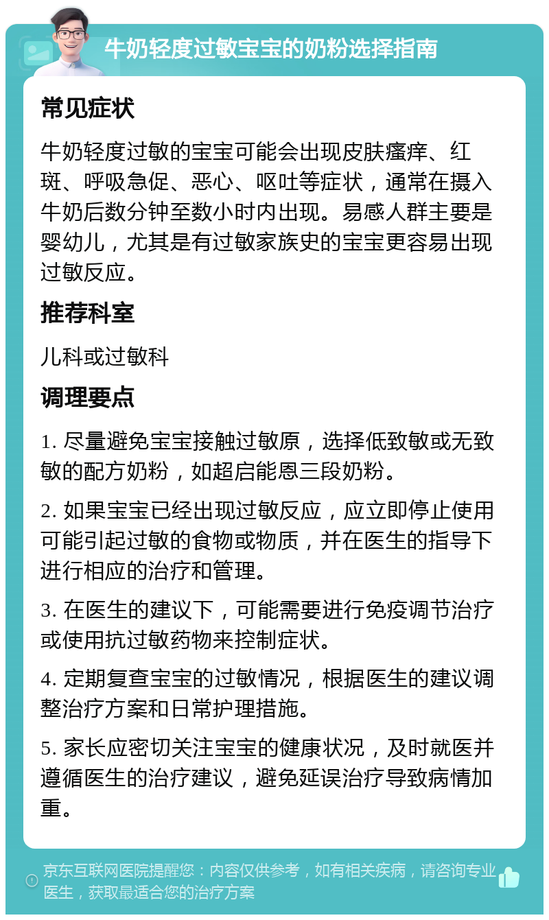 牛奶轻度过敏宝宝的奶粉选择指南 常见症状 牛奶轻度过敏的宝宝可能会出现皮肤瘙痒、红斑、呼吸急促、恶心、呕吐等症状，通常在摄入牛奶后数分钟至数小时内出现。易感人群主要是婴幼儿，尤其是有过敏家族史的宝宝更容易出现过敏反应。 推荐科室 儿科或过敏科 调理要点 1. 尽量避免宝宝接触过敏原，选择低致敏或无致敏的配方奶粉，如超启能恩三段奶粉。 2. 如果宝宝已经出现过敏反应，应立即停止使用可能引起过敏的食物或物质，并在医生的指导下进行相应的治疗和管理。 3. 在医生的建议下，可能需要进行免疫调节治疗或使用抗过敏药物来控制症状。 4. 定期复查宝宝的过敏情况，根据医生的建议调整治疗方案和日常护理措施。 5. 家长应密切关注宝宝的健康状况，及时就医并遵循医生的治疗建议，避免延误治疗导致病情加重。