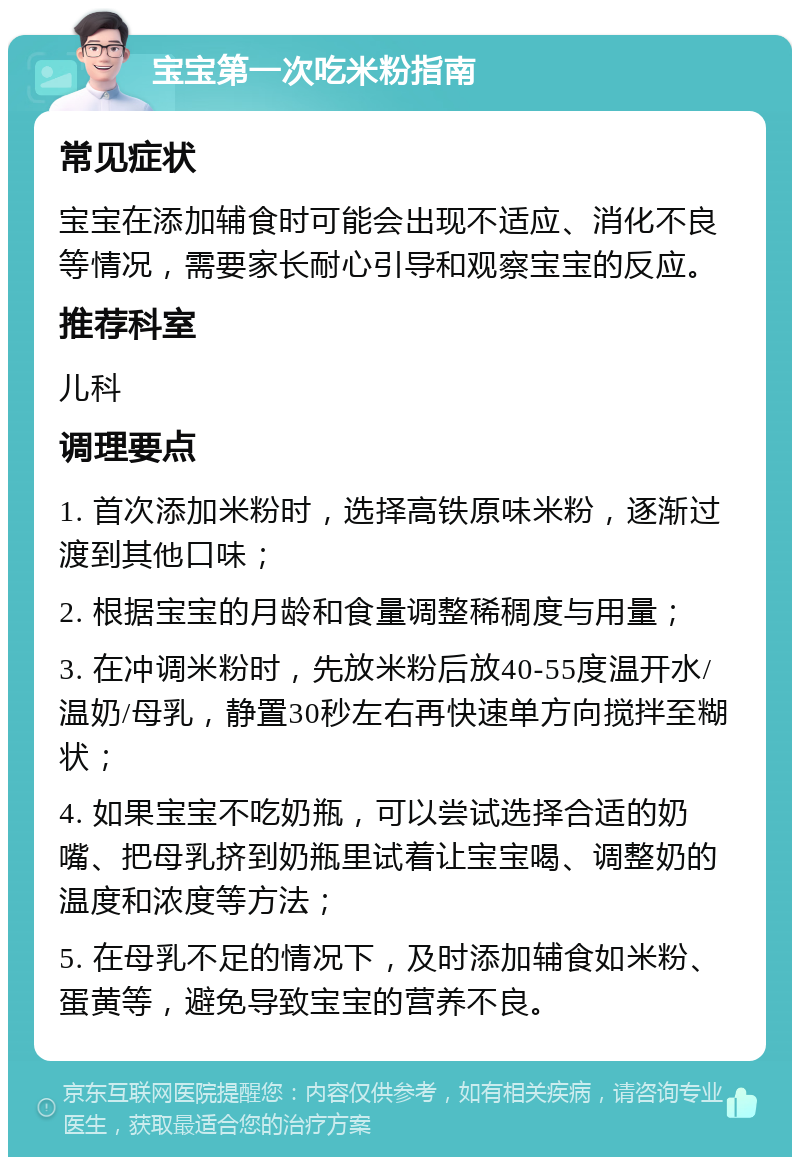 宝宝第一次吃米粉指南 常见症状 宝宝在添加辅食时可能会出现不适应、消化不良等情况，需要家长耐心引导和观察宝宝的反应。 推荐科室 儿科 调理要点 1. 首次添加米粉时，选择高铁原味米粉，逐渐过渡到其他口味； 2. 根据宝宝的月龄和食量调整稀稠度与用量； 3. 在冲调米粉时，先放米粉后放40-55度温开水/温奶/母乳，静置30秒左右再快速单方向搅拌至糊状； 4. 如果宝宝不吃奶瓶，可以尝试选择合适的奶嘴、把母乳挤到奶瓶里试着让宝宝喝、调整奶的温度和浓度等方法； 5. 在母乳不足的情况下，及时添加辅食如米粉、蛋黄等，避免导致宝宝的营养不良。