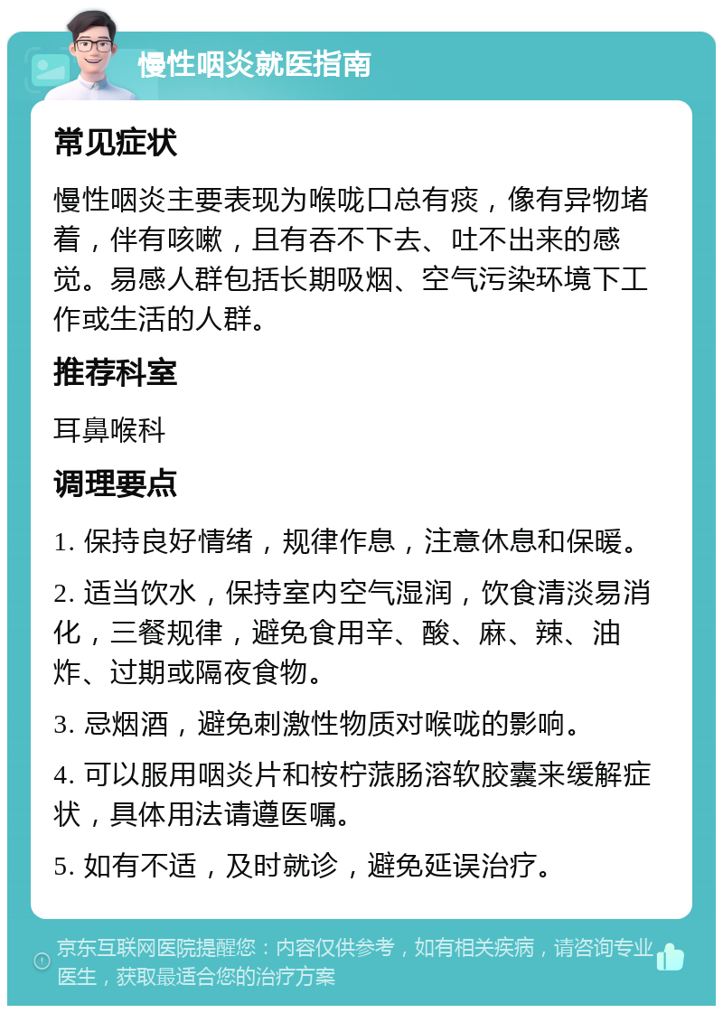 慢性咽炎就医指南 常见症状 慢性咽炎主要表现为喉咙口总有痰，像有异物堵着，伴有咳嗽，且有吞不下去、吐不出来的感觉。易感人群包括长期吸烟、空气污染环境下工作或生活的人群。 推荐科室 耳鼻喉科 调理要点 1. 保持良好情绪，规律作息，注意休息和保暖。 2. 适当饮水，保持室内空气湿润，饮食清淡易消化，三餐规律，避免食用辛、酸、麻、辣、油炸、过期或隔夜食物。 3. 忌烟酒，避免刺激性物质对喉咙的影响。 4. 可以服用咽炎片和桉柠蒎肠溶软胶囊来缓解症状，具体用法请遵医嘱。 5. 如有不适，及时就诊，避免延误治疗。