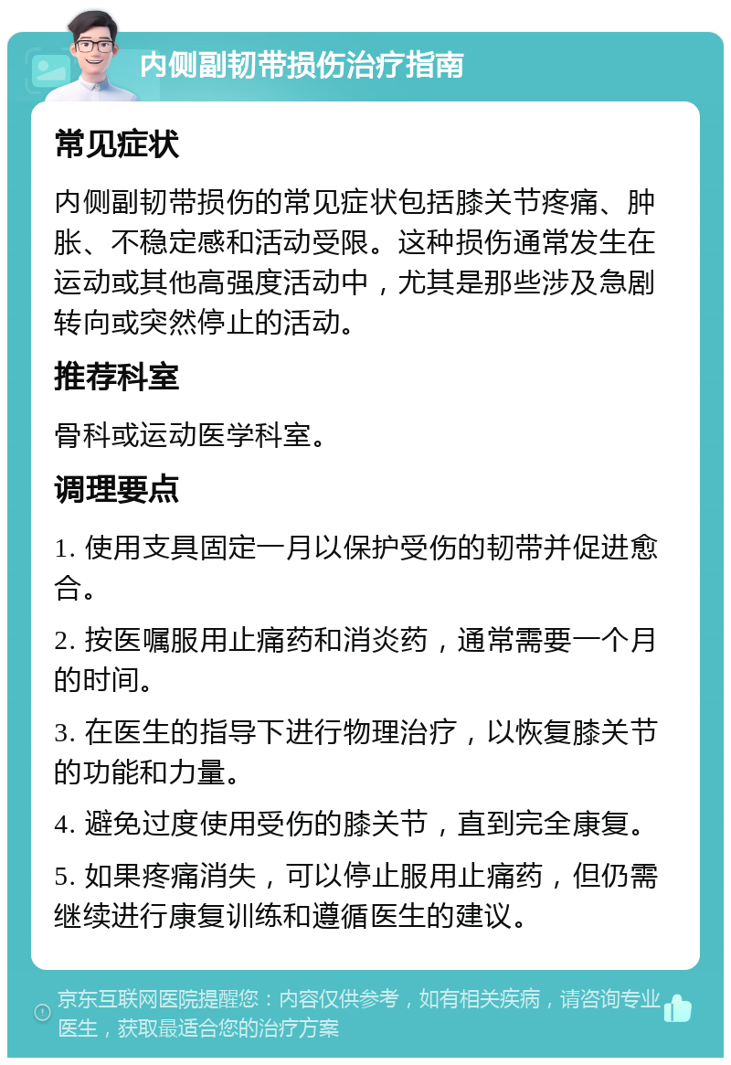 内侧副韧带损伤治疗指南 常见症状 内侧副韧带损伤的常见症状包括膝关节疼痛、肿胀、不稳定感和活动受限。这种损伤通常发生在运动或其他高强度活动中，尤其是那些涉及急剧转向或突然停止的活动。 推荐科室 骨科或运动医学科室。 调理要点 1. 使用支具固定一月以保护受伤的韧带并促进愈合。 2. 按医嘱服用止痛药和消炎药，通常需要一个月的时间。 3. 在医生的指导下进行物理治疗，以恢复膝关节的功能和力量。 4. 避免过度使用受伤的膝关节，直到完全康复。 5. 如果疼痛消失，可以停止服用止痛药，但仍需继续进行康复训练和遵循医生的建议。