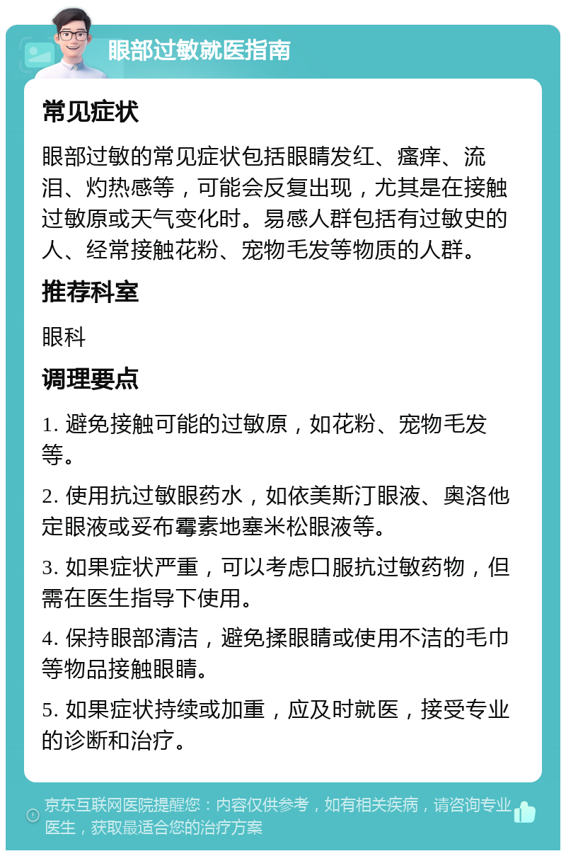 眼部过敏就医指南 常见症状 眼部过敏的常见症状包括眼睛发红、瘙痒、流泪、灼热感等，可能会反复出现，尤其是在接触过敏原或天气变化时。易感人群包括有过敏史的人、经常接触花粉、宠物毛发等物质的人群。 推荐科室 眼科 调理要点 1. 避免接触可能的过敏原，如花粉、宠物毛发等。 2. 使用抗过敏眼药水，如依美斯汀眼液、奥洛他定眼液或妥布霉素地塞米松眼液等。 3. 如果症状严重，可以考虑口服抗过敏药物，但需在医生指导下使用。 4. 保持眼部清洁，避免揉眼睛或使用不洁的毛巾等物品接触眼睛。 5. 如果症状持续或加重，应及时就医，接受专业的诊断和治疗。